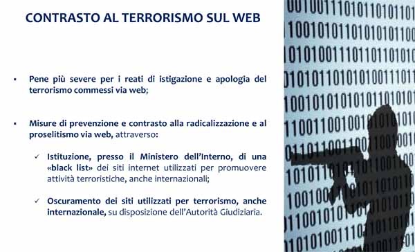 Tra i vari punti del decreto del governo (non ancora pubblicato) ce ne sono alcuni dedicati al web. Lo schema prevede aggravamenti delle pene stabilite per i delitti di apologia e di istigazione al terrorismo commessi attraverso strumenti telematici; la possibilità per l’Autorità Giudiziaria di ordinare agli internet provider di inibire l’accesso ai siti utilizzati per commettere reati con finalità di terrorismo, compresi nell’elenco costantemente aggiornato dalla Polizia Postale (nel caso di inosservanza è la stessa Autorità Giudiziaria a disporre l’interdizione dell’accesso ai relativi domini internet).